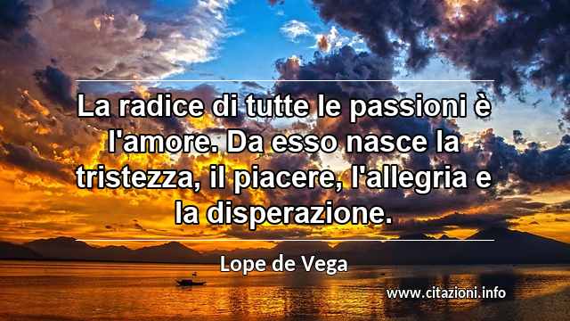 “La radice di tutte le passioni è l'amore. Da esso nasce la tristezza, il piacere, l'allegria e la disperazione.”