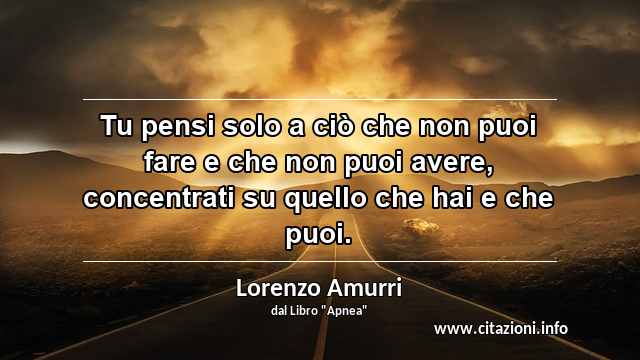 “Tu pensi solo a ciò che non puoi fare e che non puoi avere, concentrati su quello che hai e che puoi.”