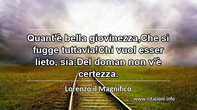 “Quant'è bella giovinezza,Che si fugge tuttavia!Chi vuol esser lieto, sia:Del doman non v'è certezza.”