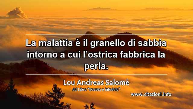 “La malattia è il granello di sabbia intorno a cui l’ostrica fabbrica la perla.”