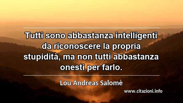 “Tutti sono abbastanza intelligenti da riconoscere la propria stupidità, ma non tutti abbastanza onesti per farlo.”