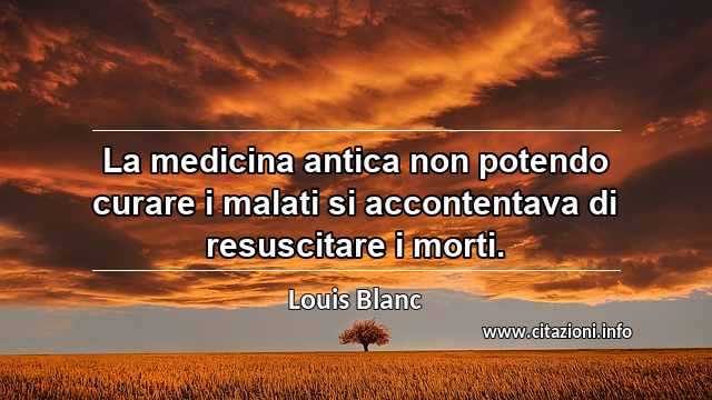 “La medicina antica non potendo curare i malati si accontentava di resuscitare i morti.”