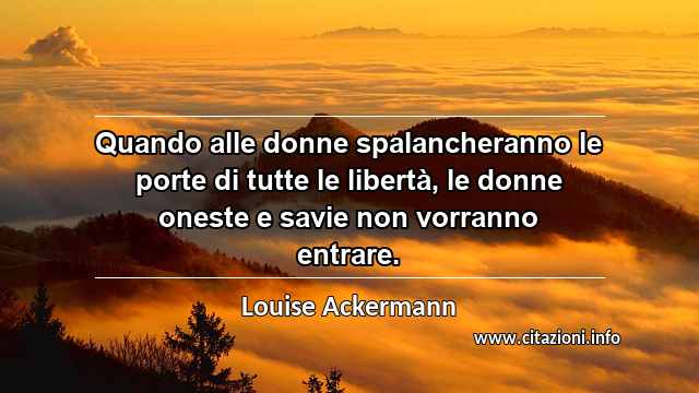 “Quando alle donne spalancheranno le porte di tutte le libertà, le donne oneste e savie non vorranno entrare.”