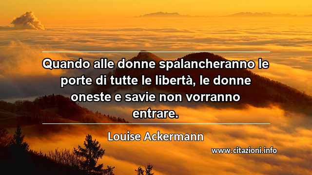 “Quando alle donne spalancheranno le porte di tutte le libertà, le donne oneste e savie non vorranno entrare.”