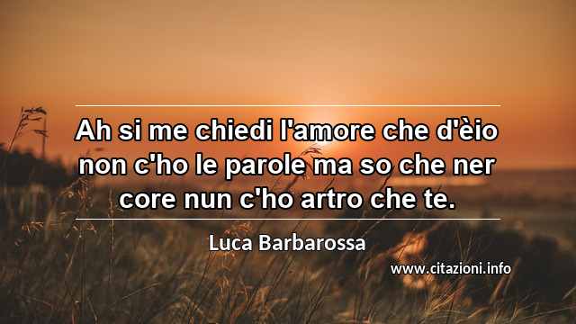 “Ah si me chiedi l'amore che d'èio non c'ho le parole ma so che ner core nun c'ho artro che te.”