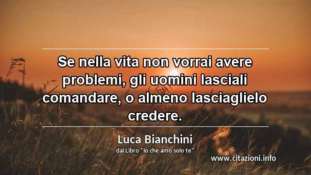 “Se nella vita non vorrai avere problemi, gli uomini lasciali comandare, o almeno lasciaglielo credere.”