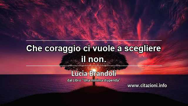“Che coraggio ci vuole a scegliere il non.”