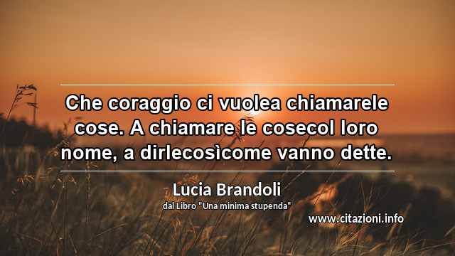 “Che coraggio ci vuolea chiamarele cose. A chiamare le cosecol loro nome, a dirlecosìcome vanno dette.”