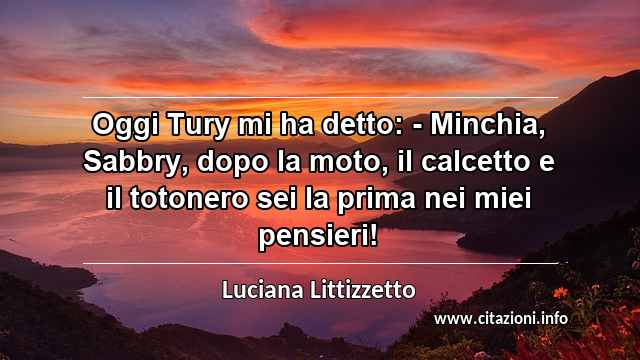 “Oggi Tury mi ha detto: - Minchia, Sabbry, dopo la moto, il calcetto e il totonero sei la prima nei miei pensieri!”