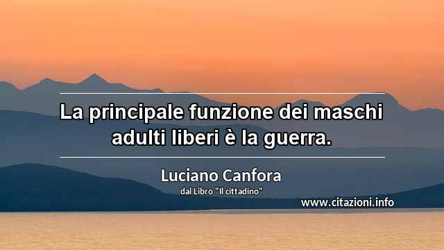 “La principale funzione dei maschi adulti liberi è la guerra.”