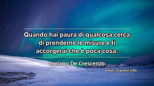 “Quando hai paura di qualcosa cerca di prenderne le misure e ti accorgerai che è poca cosa.”