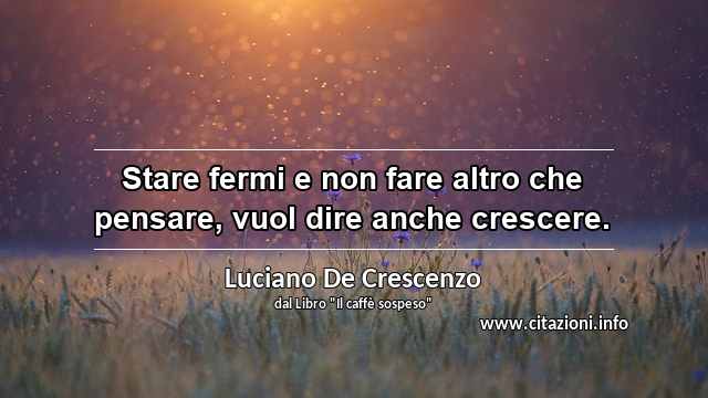 “Stare fermi e non fare altro che pensare, vuol dire anche crescere.”