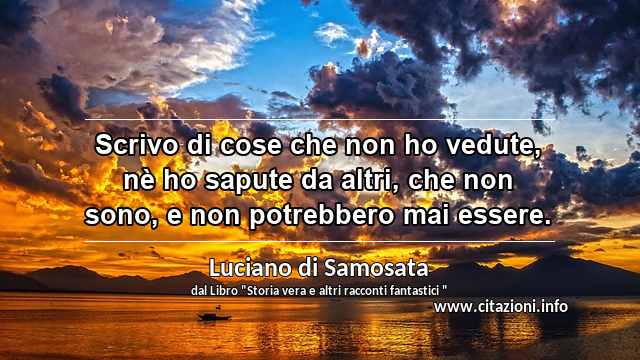 “Scrivo di cose che non ho vedute, nè ho sapute da altri, che non sono, e non potrebbero mai essere.”