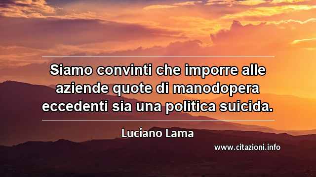 “Siamo convinti che imporre alle aziende quote di manodopera eccedenti sia una politica suicida.”