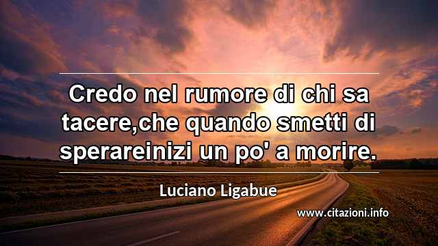 “Credo nel rumore di chi sa tacere,che quando smetti di sperareinizi un po' a morire.”