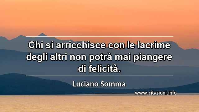 “Chi si arricchisce con le lacrime degli altri non potrà mai piangere di felicità.”