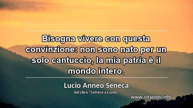 “Bisogna vivere con questa convinzione: non sono nato per un solo cantuccio, la mia patria è il mondo intero.”