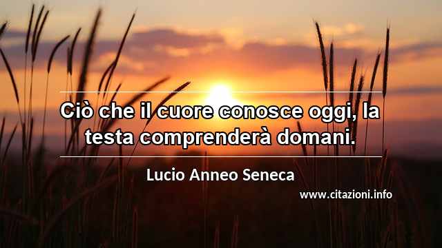 “Ciò che il cuore conosce oggi, la testa comprenderà domani.”