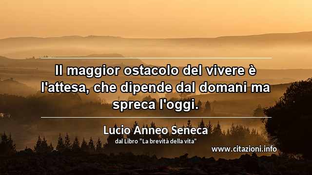 “Il maggior ostacolo del vivere è l'attesa, che dipende dal domani ma spreca l'oggi.”