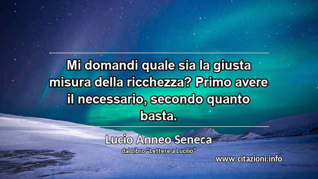 “Mi domandi quale sia la giusta misura della ricchezza? Primo avere il necessario, secondo quanto basta.”