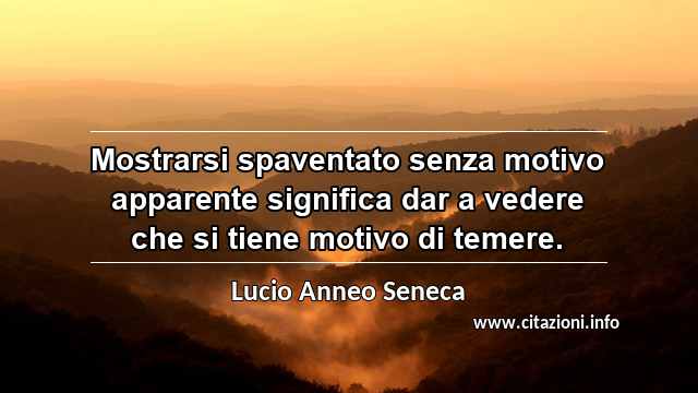 “Mostrarsi spaventato senza motivo apparente significa dar a vedere che si tiene motivo di temere.”