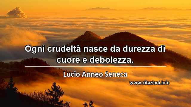 “Ogni crudeltà nasce da durezza di cuore e debolezza.”