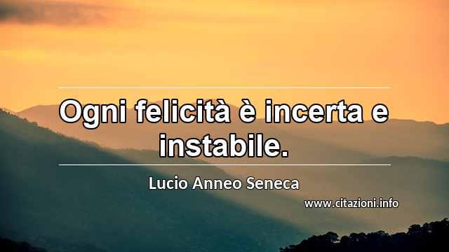 “Ogni felicità è incerta e instabile.”