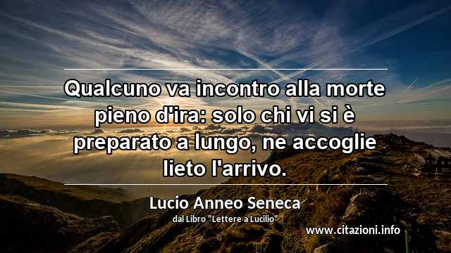 “Qualcuno va incontro alla morte pieno d'ira: solo chi vi si è preparato a lungo, ne accoglie lieto l'arrivo.”