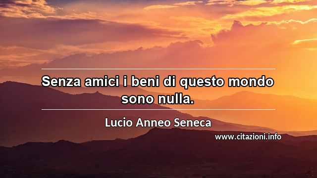 “Senza amici i beni di questo mondo sono nulla.”