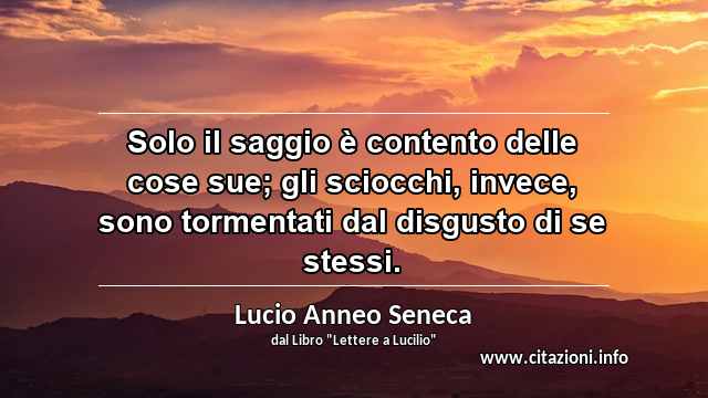 “Solo il saggio è contento delle cose sue; gli sciocchi, invece, sono tormentati dal disgusto di se stessi.”