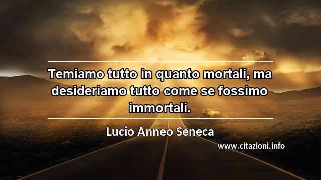 “Temiamo tutto in quanto mortali, ma desideriamo tutto come se fossimo immortali.”