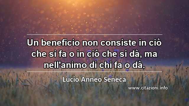 “Un beneficio non consiste in ciò che si fa o in ciò che si dà, ma nell'animo di chi fa o dà.”
