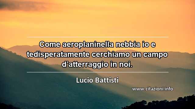 “Come aeroplaninella nebbia io e tedisperatamente cerchiamo un campo d’atterraggio in noi.”