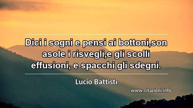 “Dici i sogni e pensi ai bottoni,son asole i risvegli,e gli scolli effusioni, e spacchi gli sdegni.”