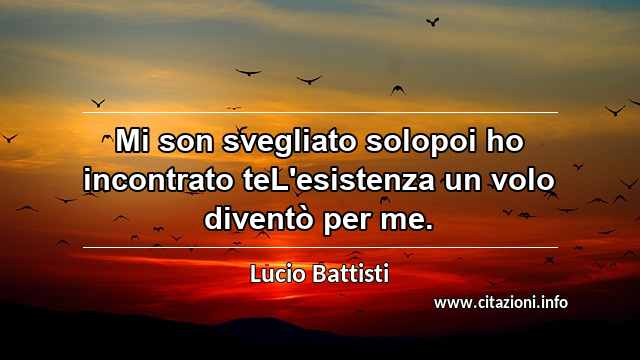 “Mi son svegliato solopoi ho incontrato teL'esistenza un volo diventò per me.”