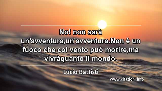 “No! non sarà un'avventura,un'avventura.Non è un fuoco che col vento può morire,ma vivràquanto il mondo.”