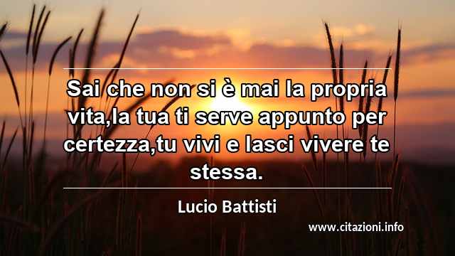 “Sai che non si è mai la propria vita,la tua ti serve appunto per certezza,tu vivi e lasci vivere te stessa.”