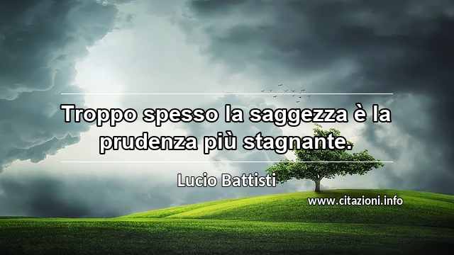 “Troppo spesso la saggezza è la prudenza più stagnante.”