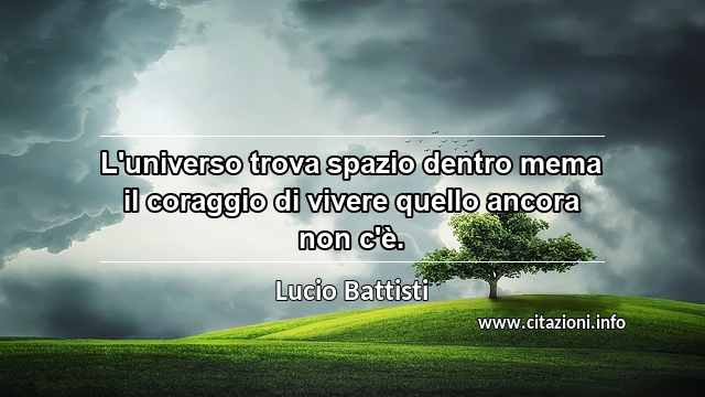 “L'universo trova spazio dentro mema il coraggio di vivere quello ancora non c'è.”