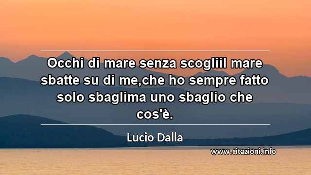 “Occhi di mare senza scogliil mare sbatte su di me,che ho sempre fatto solo sbaglima uno sbaglio che cos'è.”