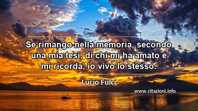 “Se rimango nella memoria, secondo una mia tesi, di chi mi ha amato e mi ricorda, io vivo lo stesso.”