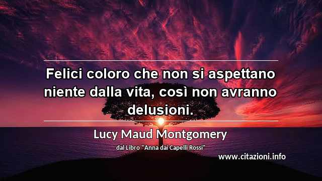 “Felici coloro che non si aspettano niente dalla vita, così non avranno delusioni.”