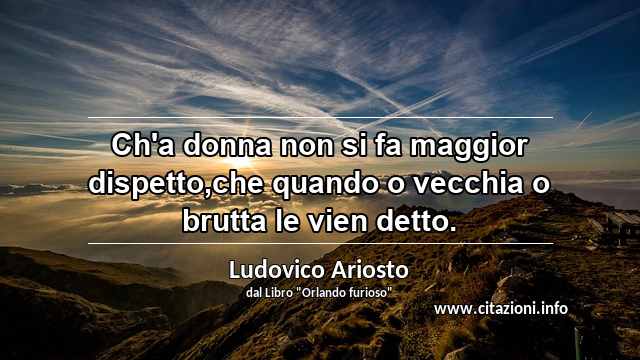 “Ch'a donna non si fa maggior dispetto,che quando o vecchia o brutta le vien detto.”