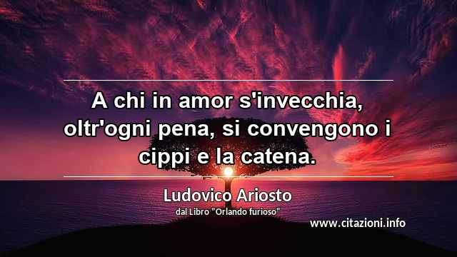 “A chi in amor s'invecchia, oltr'ogni pena, si convengono i cippi e la catena.”