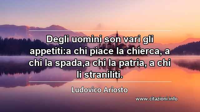 “Degli uomini son vari gli appetiti:a chi piace la chierca, a chi la spada,a chi la patria, a chi li straniliti.”