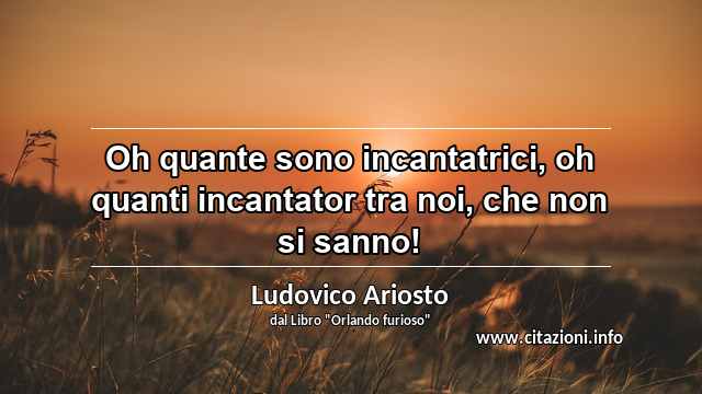 “Oh quante sono incantatrici, oh quanti incantator tra noi, che non si sanno!”