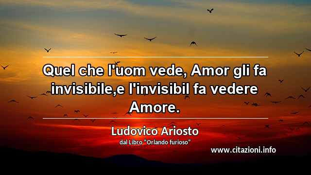 “Quel che l'uom vede, Amor gli fa invisibile,e l'invisibil fa vedere Amore.”