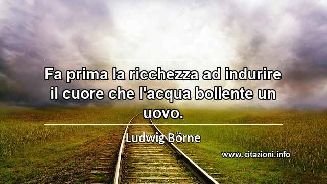 “Fa prima la ricchezza ad indurire il cuore che l'acqua bollente un uovo.”