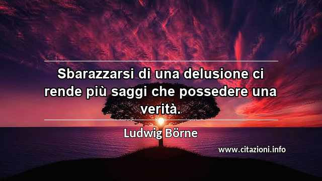 “Sbarazzarsi di una delusione ci rende più saggi che possedere una verità.”