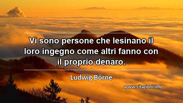“Vi sono persone che lesinano il loro ingegno come altri fanno con il proprio denaro.”